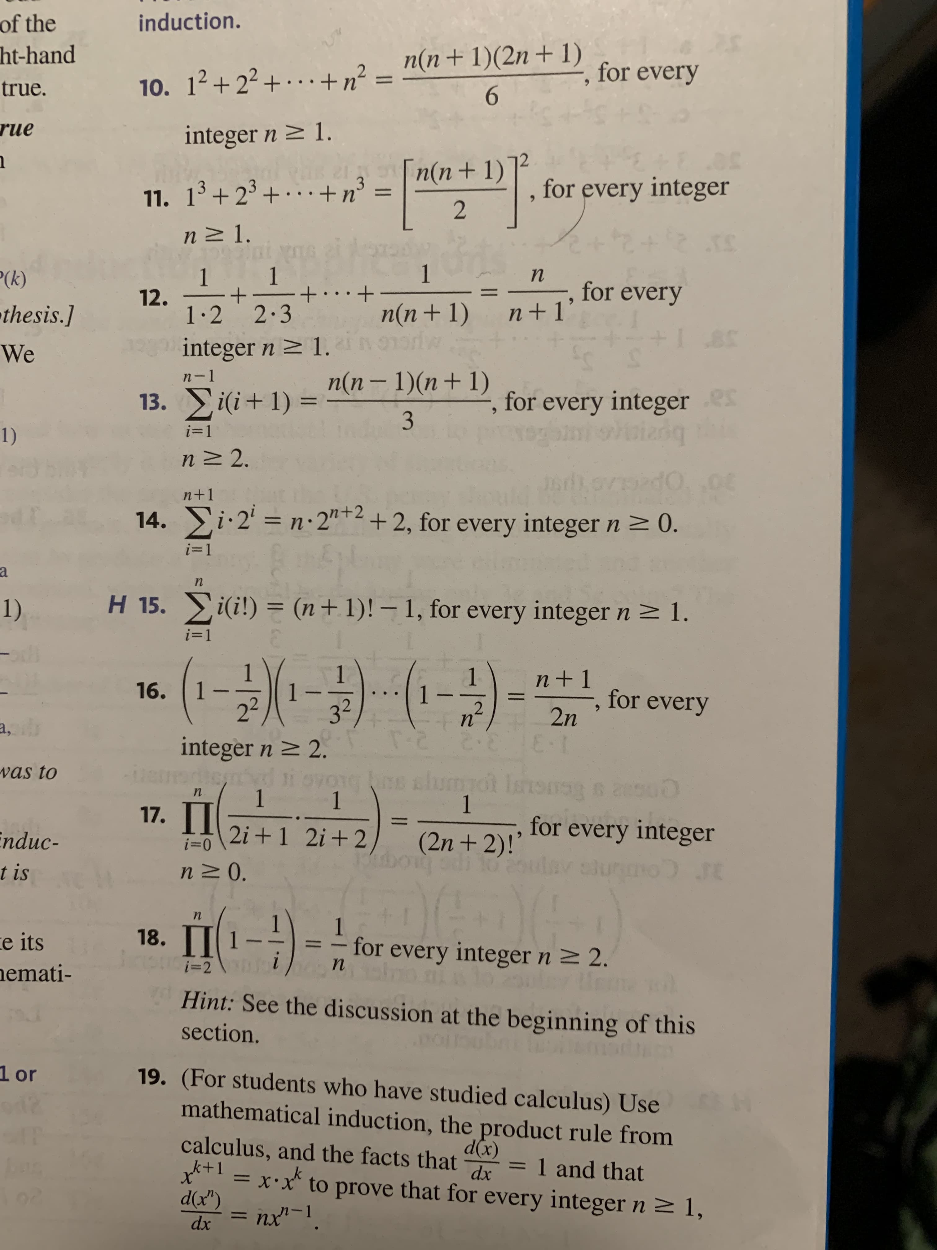 of the
ht-hand
true.
rue
1
³(k)
thesis.]
We
1)
a
1)
a, br
was to
Enduc-
t is
e its
nemati-
1 or
induction.
10. 1²+2²+...+ n² =
for every
integer n ≥ 1.
3
11. 1³+2³+ + n³ =
, for every integer
n≥ 1.
PATCH KONG
1
1
n
1 1
+
12.
+...+
for every
n+1'
1.2 2.3
n(n+1)
norw
integer n ≥ 1.
ss
n-1
13. i(i+1)=
n(n-1)(n+1)
3
, for every integer es
i=1
1209
moizoq this
n≥ 2.
QE
n+1
14. i. 2¹ = n.2"+2+2, for every integer n ≥ 0.
i=1
n
H 15. Σi(i!) = (n + 1)! - 1, for every integer n ≥ 1.
i=1
1
n+1
16. | 1
1
(¹-2)(¹-3) -·-·(¹-2) -
2n
-, for every
n
T-
integer n ≥ 2.
ES
instrated i ovog s sh
1 1
n
00
1
17. II
2i+1 2+2
i=0
n≥ 0.
(2n+2)!'
boig sdi to toulav
for every integer
100 SE
n
Dede
1
İ(₁-
-
for every integer n ≥ 2.
i=2
n
section.
Hint: See the discussion at the beginning of this
16m
19. (For students who have studied calculus) Use
mathematical induction, the product rule from
= 1 and that
d(x)
calculus, and the facts that
k+1
k
dx
X
d(x") n-]
= x.x to prove that for every integer n ≥ 1,
dx
= nx
18.
n(n + 1)(2n + 1)
6
n(n+1)
2