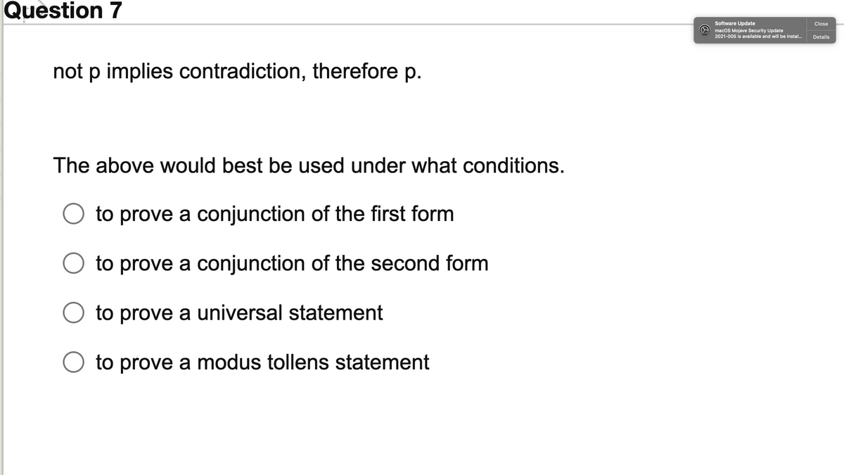 Question 7
Software Update
Close
macOS Mojave Security Update
2021-005 is available and will be instal...
Details
not p implies contradiction, therefore p.
The above would best be used under what conditions.
to prove a conjunction of the first form
to prove a conjunction of the second form
to prove a universal statement
to prove a modus tollens statement
