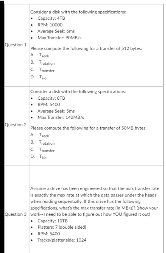 Question 1
Question 2
Consider a disk with the following specifications:
• Capacity: 4TB
RPM: 10000
Average Seek: 6ms
Max Transfer: 90MB/s
Please compute the following for a transfer of 512 bytes:
A. Tseek
B. Trotation
C. Ttransfer
D. Ti/o
Consider a disk with the following specifications:
Capacity: 8TB
RPM: 5400
Average Seek: 5ms
Max Transfer: 140MB/s
Please compute the following for a transfer of 50MB bytes:
A. Tseek
B. Trotation
C. Ttransfer
D. Ti/o
Assume a drive has been engineered so that the max transfer rate
is exactly the max rate at which the data passes under the heads
when reading sequentially. If this drive has the following
specifications, what's the max transfer rate (in MB/s)? (show your
Question 3 work--I need to be able to figure out how YOU figured it out)
Capacity: 10TB
Platters: 7 (double sided)
RPM: 5400
Tracks/platter side: 1024