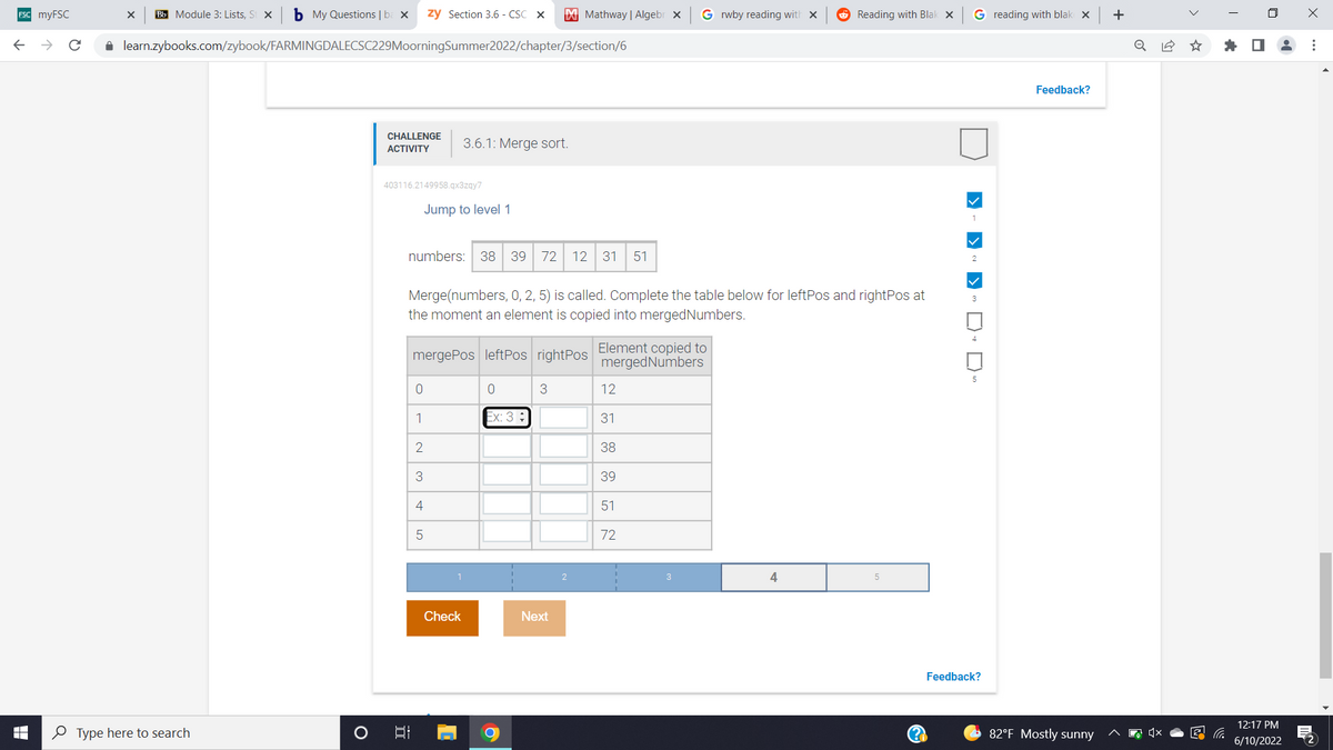 **Merge Sort Challenge Activity: Level 1**

### Task Description
In this activity, you are given the following list of numbers:
```
numbers: 38, 39, 72, 12, 31, 51
```

You are required to perform a merge operation on the subarray defined by the range `(0, 2, 5)`. Specifically, you will fill out a table that keeps track of the positions (leftPos and rightPos) and the elements as they are copied into `mergedNumbers`.

### Provided Instructions
**Merge(numbers, 0, 2, 5) is called. Complete the table below for leftPos and rightPos at the moment an element is copied into mergedNumbers.**

### Table to Complete
```plaintext
| mergePos | leftPos | rightPos | Element copied to mergedNumbers |
|---------------------------------|-----------------------------|
| 0       |       0     |        3        |              12                                   |
| 1       |       2     |        4        |              31                                    |
| 2       |       2     |                 |              38                                  |
| 3       |       1     |                 |              39                                    |
| 4       |                 |        5        |              51                                    |
| 5       |                 |                    |              72                                    |

 *Example: for mergePosition 0, leftPos is 0, rightPos is 3 and the element copied is 12.*
 ```

### Directions for Completion:
1. Start from the specified subarray.
2. Compare the elements from the left and right parts of the subarray.
3. Copy the smaller element to `mergedNumbers`.
4. Update `leftPos` and `rightPos` accordingly.
5. Continue until all elements in the subarray are processed.

### Explanation of the Table Columns:
- **mergePos**: Position in the merged array where the current element is to be copied.
- **leftPos**: Position in the left subarray from where the current element is taken.
- **rightPos**: Position in the right subarray from where the current element is taken.
- **Element copied to mergedNumbers**: The specific element that is copied into the merged array at the current merge position.

### Visualization
Below the table, a visual progress bar is presented, indicating the progress through at least the first four