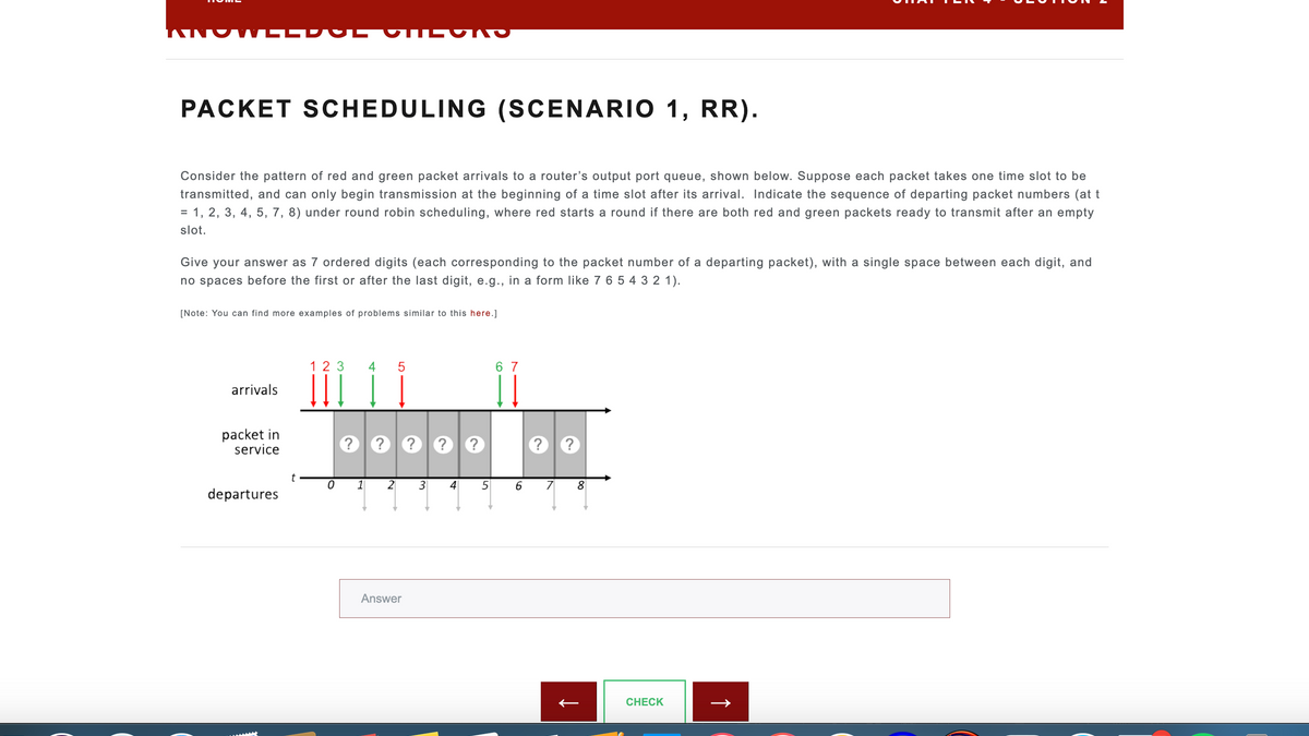 PACKET SCHEDULING (SCENARIO 1, RR).
Consider the pattern of red and green packet arrivals to a router's output port queue, shown below. Suppose each packet takes one time slot to be
transmitted, and can only begin transmission at the beginning of a time slot after its arrival. Indicate the sequence of departing packet numbers (at t
= 1, 2, 3, 4, 5, 7, 8) under round robin scheduling, where red starts a round if there are both red and green packets ready to transmit after an empty
slot.
Give your answer as 7 ordered digits (each corresponding to the packet number of a departing packet), with a single space between each digit, and
no spaces before the first or after the last digit, e.g., in a form like 7 6 5 4 3 2 1).
[Note: You can find more examples of problems similar to this here.]
arrivals
packet in
service
departures
t
123
0
4 5
? ? ?
1 2
Answer
3
?
4
?
5
67
6
?
7
?
8
CHECK
↑