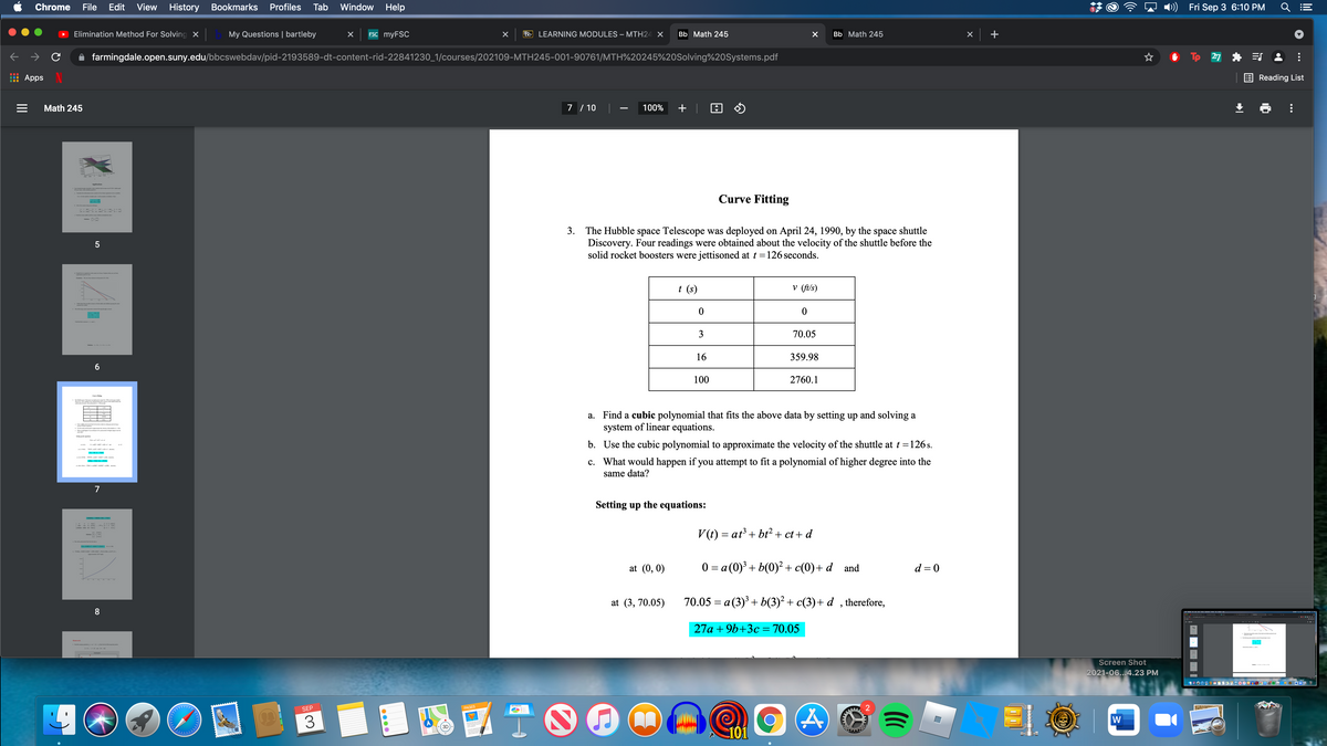 Chrome
File
Edit View History Bookmarks
Profiles
Tab
Window
Help
)) Fri Sep 3 6:10 PM
Elimination Method For Solving x
My Questions | bartleby
ESC myFSC
Bb LEARNING MODULES – MTH24 X
Bb Math 245
Bb Math 245
+
farmingdale.open.suny.edu/bbcswebdav/pid-2193589-dt-content-rid-22841230_1/courses/202109-MTH245-001-90761/MTH%20245%20Solving%20Systems.pdf
Tp 27
Apps
Reading List
Math 245
7 / 10
100%
Applicatis
Curve Fitting
3. The Hubble space Telescope was deployed on April 24, 1990, by the space shuttle
Discovery. Four readings were obtained about the velocity of the shuttle before the
solid rocket boosters were jettisoned at t =126 seconds.
t (s)
v (ft/s)
3
70.05
16
359.98
100
2760.1
Tea d 2,
a. Find a cubic polynomial that fits the above data by setting up and solving a
system of linear equations.
y ela.
- i a d
b. Use the cubic polynomial to approximate the velocity of the shuttle at t =126 s.
c. What would happen if you attempt to fit a polynomial of higher degree into the
same data?
-
7
Setting up the equations:
V(t) = at + bt?+ ct + d
at (0, 0)
0 = a (0)³ + b(0)² + c(0)+ d and
d = 0
at (3, 70.05)
70.05 = a (3) + b(3)² + c(3)+ d , therefore,
8
27a + 9b+3c = 70.05
Screen Shot
2021-06...4.23 PM
SEP
PAGES
W
101
0000
II
