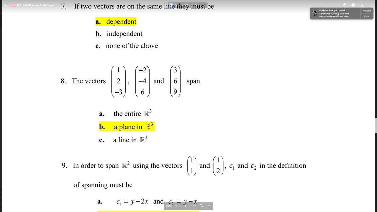 7. If two vectors are on the same line they must be
Opar with Opo
PDF MTH 245 Midterm - Solutions.pdf
Updates Ready to Install
Restart
Some apps currently in use are
preventing automatic updates.
Later
a. dependent
b. independent
c. none of the above
1
-2
3
8. The vectors
2
-4 and
span
-3
6.
the entire R3
а.
b.
a plane in R³
с.
a line in R3
()
2
9. In order to span R using the vectors
and
C, and c, in the definition
of spanning must be
G = y-2x and c, = y-x
Q +
а.
Page
4
