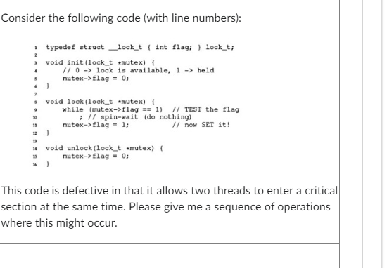 Consider the following code (with line numbers):
1 typedef struct_lock_t (int flag; } lock_t;
2
4
6
7
30
11
15
void init (lock_t *mutex) {
}
// 0-> lock is available, 1 -> held
mutex->flag = 0;
void lock (lock_t *mutex) (
while (mutex->flag == 1) // TEST the flag
; // spin-wait (do nothing)
mutex-> flag = 1;
}
void unlock (lock_t *mutex) {
mutex->flag = 0;
// now SET it!
This code is defective in that it allows two threads to enter a critical
section at the same time. Please give me a sequence of operations
where this might occur.