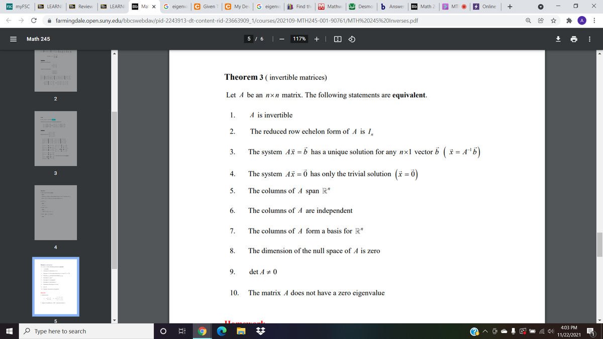 ESC MYFSC
Bb LEARNI
Bb Review
Bb LEARNI
Bb Mat X
G eigenva
C Given
C My Dev
G eigenva
L Find th
M Mathwa
A Desmo
b Answer
вы Мath 2
4 Online
+
MT
A farmingdale.open.suny.edu/bbcswebdav/pid-2243913-dt-content-rid-23663909_1/courses/202109-MTH245-001-90761/MTH%20245%20lnverses.pdf
Math 245
5 / 6
117%
+ |
Theorem 3 ( invertible matrices)
Let A be an nxn matrix. The following statements are equivalent.
2
1.
A is invertible
2.
The reduced row echelon form of A is I.
3.
The system Ax =b has a unique solution for any n×1 vector b ( * = A'6)
4.
The system Ax = 0 has only the trivial solution (* =
3
5.
The columns of A span R"
6.
The columns of A are independent
7.
The columns of A form a basis for R"
8.
The dimension of the null space of A is zero
9.
det A +
10.
The matrix A does not have a zero eigenvalue
4:03 PM
O Type here to search
(1
11/22/2021
...
...
II
