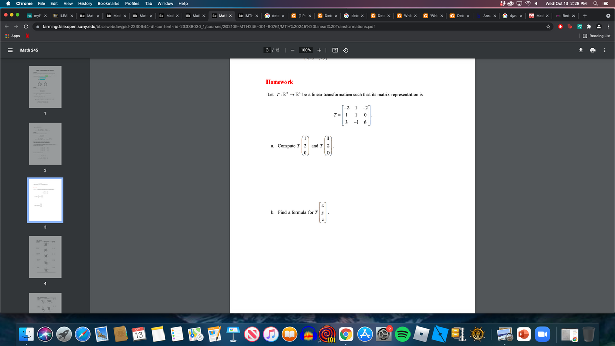 Chrome
File
Edit
View
History Bookmarks
Profiles
Tab
Window
Help
Wed Oct 13 2:28 PM
FSC myF x
Bb LEA X
ВЬ Мatl X
ВЬ Mat X
Bb Matl x
BЬ Matl X
Bb Mat X
Bb Matl X
Bb MTH X
dete X
C (1 P X
Dete X
dete X
C Dete X
C Whic X
C Whic X
C Dete X
Ans X
dyna X
X Matl x
EVIH Red X +
farmingdale.open.suny.edu/bbcswebdav/pid-2230644-dt-content-rid-23338030_1/courses/202109-MTH245-001-90761/MTH%20245%20Linear%20Transformations.pdf
27
Apps
Reading List
Math 245
3 / 12
100%
+
-
Linear Traasfarmations and Matrices
Lrrr
d d e
t te a
e
Homework
Let T:R' → R³ be a linear transformation such that its matrix representation is
-2
1
-2
1
T =
1
3
-1
1
aris RepatiLiar Tr
a. Compute T | 2 and T 2
2
b. Find a formula for T
y
3
4
TOO
OCT
PAGES
13
101
II
