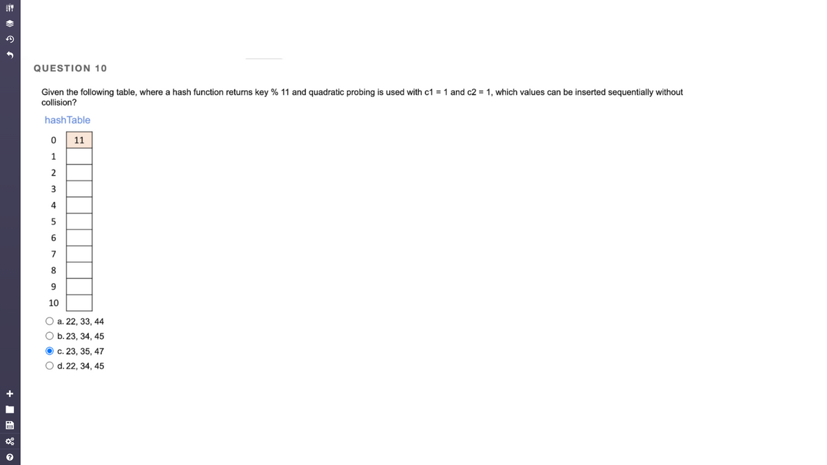 OTT
:0
QUESTION 10
Given the following table, where a hash function returns key % 11 and quadratic probing is used with c1 = 1 and c2 = 1, which values can be inserted sequentially without
collision?
hash Table
0
1
2
3
4
5
6
7
8
9
10
11
a. 22, 33, 44
O b. 23, 34, 45
c. 23, 35, 47
O d. 22, 34, 45