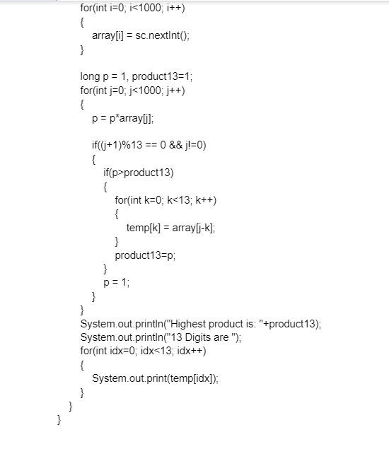 for(int i=0; i<1000; i++)
{
array[i) = sc.nextInt();
}
long p = 1, product13=1;
for(int j=0; j<1000; j++)
{
p= p*array[j];
if(j+1)%13 == 0 && jl=0)
{
if(p>product13)
{
for(int k=0; k<13; k++)
{
temp[k] = array[j-k];
}
product13=p;
}
p= 1;
}
}
System.out.println("Highest product is: "+product13);
System.out.println("13 Digits are ");
for(int idx=0; idx<13; idx++)
{
System.out.print(temp[idx]);
}
}
}
