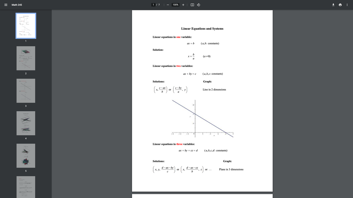 Math 245
1 / 7
100%
+ | A O
(-
Linear Equations and Systems
Linear equations in one variable:
1
ax = b
(a,b: constants)
Solution:
x =
(a ±0)
Linear equations in two variables:
ах + by %3D с
(a,b,c: constants)
Solutions:
Graph:
c-by
С — ах
х,
b
or
Line in 2 dimensions
а
1
- 1
4
Linear equations in three variables:
ах + by + cz %3D d
(a,b,c,d: constants)
Solutions:
Graph:
d - ах -by
or
d — ах — Cz
х,
х, у,
Plane in 3 dimensions
or ...
5
b
II
