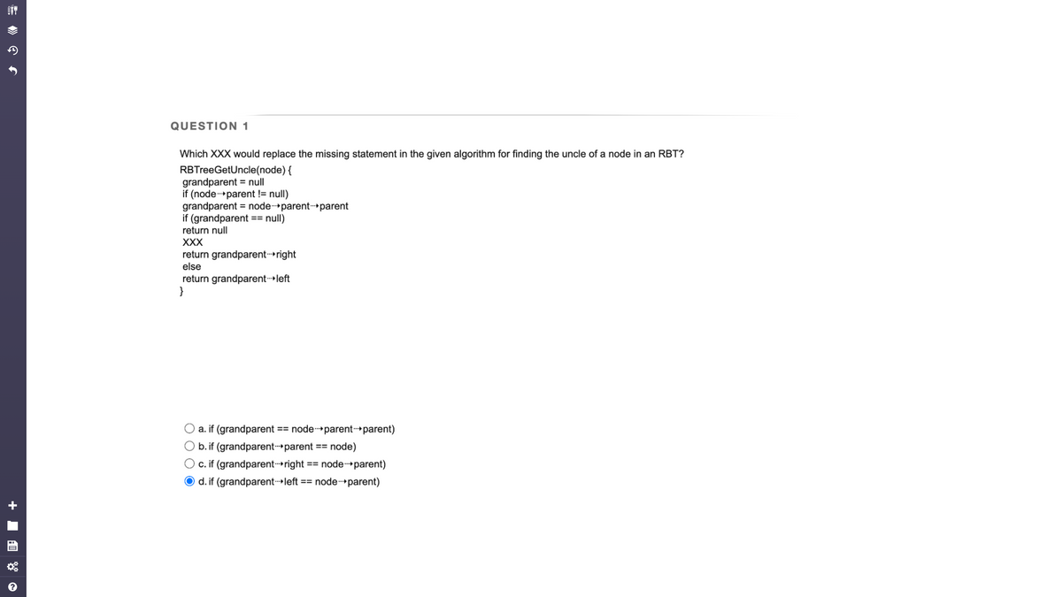 OTT
f
QUESTION 1
Which XXX would replace the missing statement in the given algorithm for finding the uncle of a node in an RBT?
RBTreeGetUncle(node) {
grandparent = null
if (node-parent != null)
grandparent = node-parent-parent
if (grandparent == null)
return null
XXX
return grandparent-right
else
return grandparent-left
}
O a. if (grandparent == node-parent-parent)
b. if (grandparent-parent == node)
O c. if (grandparent-right == node->parent)
Od. if (grandparent left == node->parent)