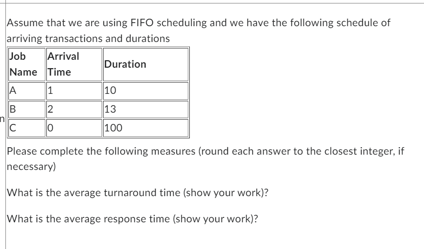 Assume that we are using FIFO scheduling and we have the following schedule of
arriving transactions and durations
Job
Name Time
A
B
C
Arrival
1
2
0
Duration
10
13
100
Please complete the following measures (round each answer to the closest integer, if
necessary)
What is the average turnaround time (show your work)?
What is the average response time (show your work)?