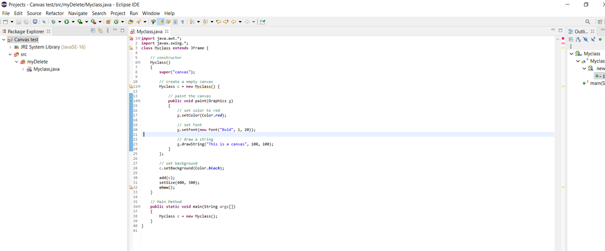 E Projects - Canvas test/src/myDelete/Myclass.java - Eclipse IDE
File Edit Source Refactor Navigate Search Project Run Window Help
母G
E Package Explorer 8
9 Myclass.java 3
a 10 įmport java.awt.*;
2 import javax. swing.*;
3 class Myclass extends JFrame {
E Outli. 3
v E Canvas test
> EA JRE System Library [JavaSE-16]
v 2, Myclass
va° Myclas
v src
// constructor
Myclass ()
{
super ("canvas");
5
v A myDelete
60
> A Myclass.java
7.
va new
8
9
// create a empty canvas
Myclass c = new Myclass() {
10
• main(S
O110
12
13
140
// paint the canvas
public void paint(Graphics g)
{
// set color to red
g.setColor (Color.red);
16
17
18
19
// set Font
g.setFont (new Font ("Bold", 1, 20));
// draw a string
g.drawstring("This is a canvas", 100, 100);
}
};
// set background
c.setBackground (Color.black);
27
28
29
add(c);
setSize(400, 300);
shew();
}
30
31
32
33
34
// Main Method
public static void main(String args[])
{
Myclass c = new Myclass();
}
35
36e
37
38
39
40 }
41
