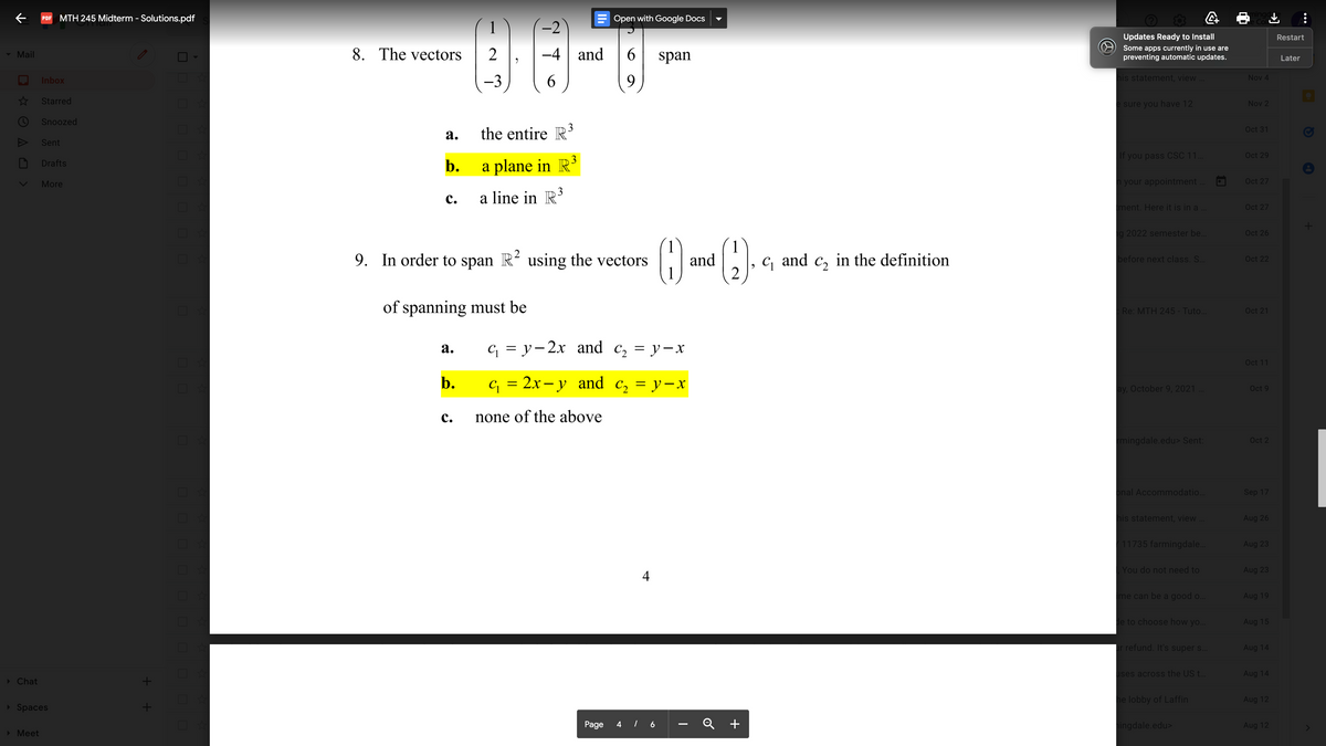 PDF MTH 245 Midterm - Solutions.pdf
= Open with Google Docs
1
-2
Updates Ready to Install
Restart
8. The vectors
2
-4 and
6.
Some apps currently in use are
preventing automatic updates.
- Mail
span
Later
6.
9
his statement, view
Nov 4
Inbox
-3
* Starred
e sure you have 12
Nov 2
Snoozed
Oct 31
а.
the entire R'
Sent
3
If you pass CSC 11.
Oct 29
b.
a plane in R³
Drafts
More
h your appointment .
Oct 27
3
с.
a line in R
ment. Here it is in a ..
Oct 27
g 2022 semester be.
Oct 26
1
1
and
1
9. In order to span R² using the vectors
and
in the definition
C2
before next class. S..
Oct 22
2
of spanning must be
Re: MTH 245 - Tuto.
Oct 21
а.
с 3D у-2х аnd c, 3D у—х
Oct 11
с 3 2х— у аnd c, 3D у —х
= y-x
ay, October 9, 2021 .
Oct 9
с.
none of the above
mingdale.edu> Sent:
Oct 2
onal Accommodatio..
Sep 17
his statement, view
Aug 26
11735 farmingdale..
Aug 23
| You do not need to
Aug 23
4
Ime can be a good o...
Aug 19
de to choose how yo...
Aug 15
r refund. It's super s.
Aug 14
ises across the US t.
Aug 14
> Chat
he lobby of Laffin
Aug 12
> Spaces
Page
Q +
ingdale.edu>
Aug 12
> Meet
10
