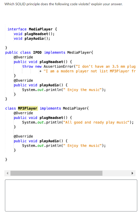 Which SOLID principle does the following code violate? explain your answer.
interface Media Player {
void plugHeadset ();
void playAudio();
}
public class IPOD implements Media Player {
@Override
public void plug Headset() {
throw new AssertionError("I don't have an 3.5 mm plug
+ "I am a modern player not list MP3Player fr
}
}
}
@Override
public void play Audio () {
System.out.println(" Enjoy the music");
}
class MP3Player implements Media Player{
@Override
public void plugHeadset() {
System.out.println("All good and ready play music");
}
@Override
public void play Audio () {
System.out.println(" Enjoy the music");
}