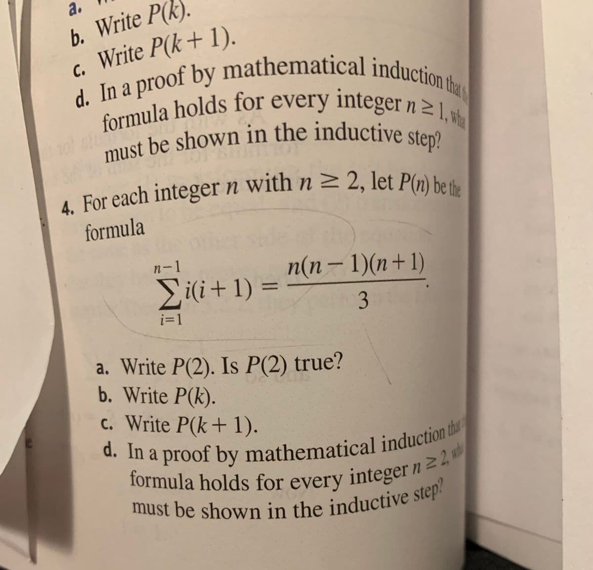 a.
b. Write P(k).
c. Write P(k+ 1).
d. In a proof by mathematical induction the
formula holds for every integer n ≥ 1, wh
must be shown in the inductive step?
4. For each integer n with n ≥ 2, let P(n) be the
01
formula
n-1
n(n − 1)(n+1)
Σi(i+1)=
=
3
i=1
a. Write P(2). Is P(2) true?
b. Write P(k).
c. Write P(k+ 1).
d. In a proof by mathematical induction tha
formula holds for every integer n 22, w
must be shown in the inductive step?