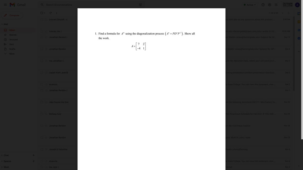 = M Gmail
Q Search all conversations
Farmingdale
State College
Active -
A
State University of New York
1-36 of 36
31
Compose
O* Loucas Chrysafi - c.
nd don't ask me any questions about this problem. .
2:49 PM
- Mail
Inbox
O* Loucas, me 2
ale.edu <farmingdale@open.suny.edu> wrote: Hi Ad..
10:42 AM
1. Find a formula for A" using the diagonalization process (A" = PD" P"). Show all
☆ Starred
O * Jonathan Rendon 2
the work.
eel Sheikh <sheia@farmingdale.edu> Subject: Re: M..
Dec 13
Snoozed
7
A =
-4 1
Sent
Drafts
O * Jonathan Rendon
el Sheikh <sheia@farmingdale.edu> Subject: Re: MT.
Dec 6
More
O * me, Jonathan 3
ject: Re: Reminder Hello, Adeel, yes I will send you t.
Dec 2
O* Leylah Kiarh Jean-B.
lowing presentation:Untitled presentation OpenGoo...
Dec 2
O * stuaccts
le State College. You can view this statement, view
Dec 2
O* Jonathan Rendon 2
Dec 1
O * Jake Sausa (via Goo.
dit the following document:CSC111- Mini Games Te..
Nov 30
O* Melissa Aziz
ING! Final Exam Schedule for Fall 2021 IF YOU ARE .
Nov 30
Jonathan Rendon
ect: Re: 6:30 https://us02w
Nov 29
O * Jonathan Rendon
bject: Work Hi John, I want
Nov 19
O * Joseph D Valentine
Sheikh <sheia@farming
Nov 6
> Chat
> Spaces
O * stuaccts
le State College. You can view this statement, view
Nov 4
> Meet
O * me, cpis 2
tis not
Nov 2
