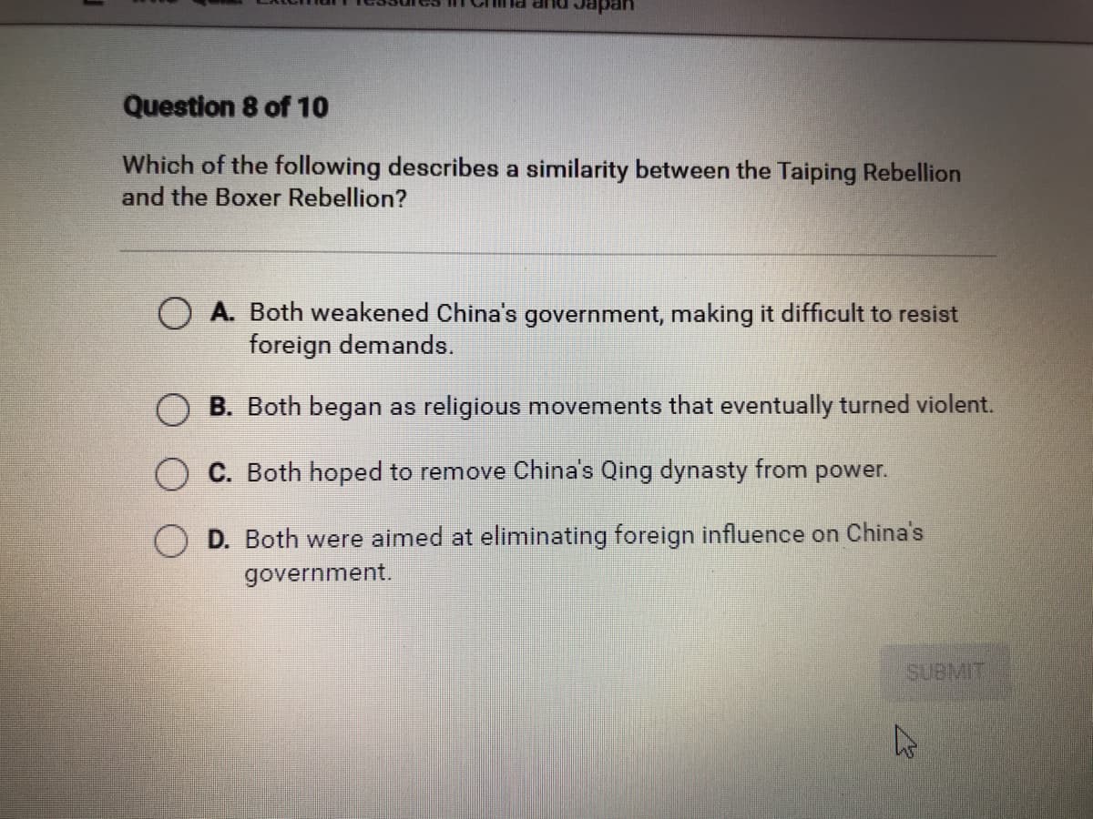 DUP PL
Question 8 of 10
Which of the following describes a similarity between the Taiping Rebellion
and the Boxer Rebellion?
O A. Both weakened China's government, making it difficult to resist
foreign demands.
B. Both began as religious movements that eventually turned violent.
C. Both hoped to remove China's Qing dynasty from power.
D. Both were aimed at eliminating foreign influence on China's
government.
5UBMIT
