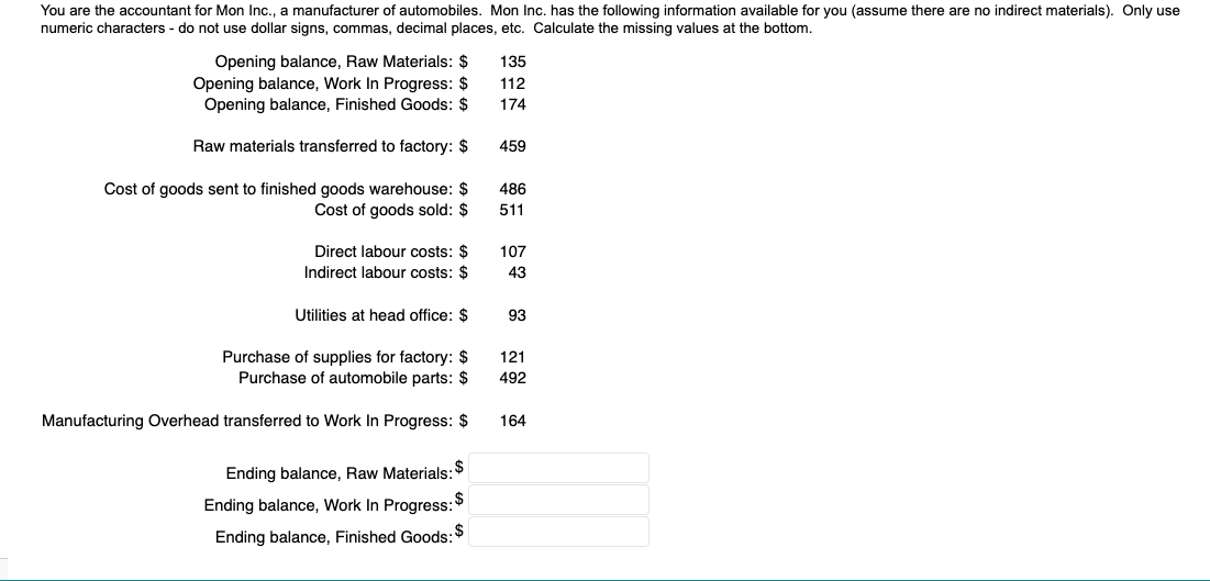 You are the accountant for Mon Inc., a manufacturer of automobiles. Mon Inc. has the following information available for you (assume there are no indirect materials). Only use
numeric characters - do not use dollar signs, commas, decimal places, etc. Calculate the missing values at the bottom.
Opening balance, Raw Materials: $
Opening balance, Work In Progress: $
Opening balance, Finished Goods: $
Raw materials transferred to factory: $
Cost of goods sent to finished goods warehouse: $
Cost of goods sold: $
Direct labour costs: $
Indirect labour costs: $
Utilities at head office: $
Purchase of supplies for factory: $
Purchase of automobile parts: $
Manufacturing Overhead transferred to Work In Progress: $
$
Ending balance, Raw Materials:
Ending balance, Work In Progress: $
Ending balance, Finished Goods: $
135
112
174
459
486
511
107
43
93
121
492
164
