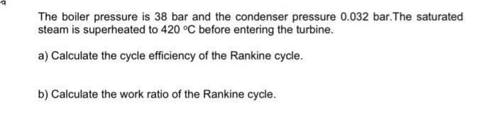 The boiler pressure is 38 bar and the condenser pressure 0.032 bar. The saturated
steam is superheated to 420 °C before entering the turbine.
a) Calculate the cycle efficiency of the Rankine cycle.
b) Calculate the work ratio of the Rankine cycle.