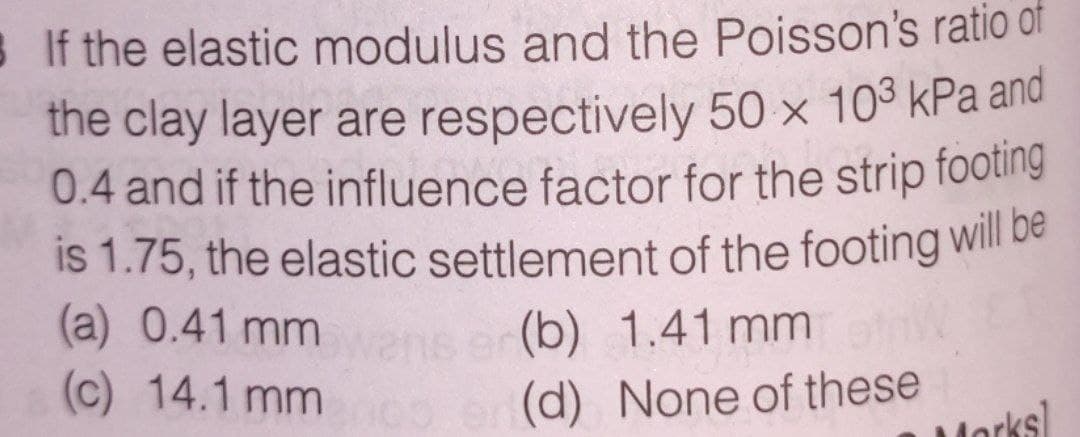 If the elastic modulus and the Poisson's ratio of
the clay layer are respectively 50 x 10³ kPa and
0.4 and if the influence factor for the strip footing
is 1.75, the elastic settlement of the footing will be
(a) 0.41 mm
ser(b) 1.41 mm
(c) 14.1 mm co
(d) None of these
Morks