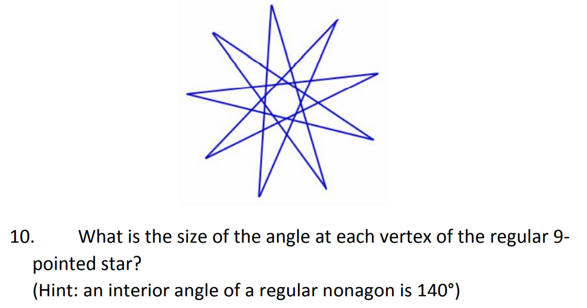 10.
What is the size of the angle at each vertex of the regular 9-
pointed star?
(Hint: an interior angle of a regular nonagon is 140°)
