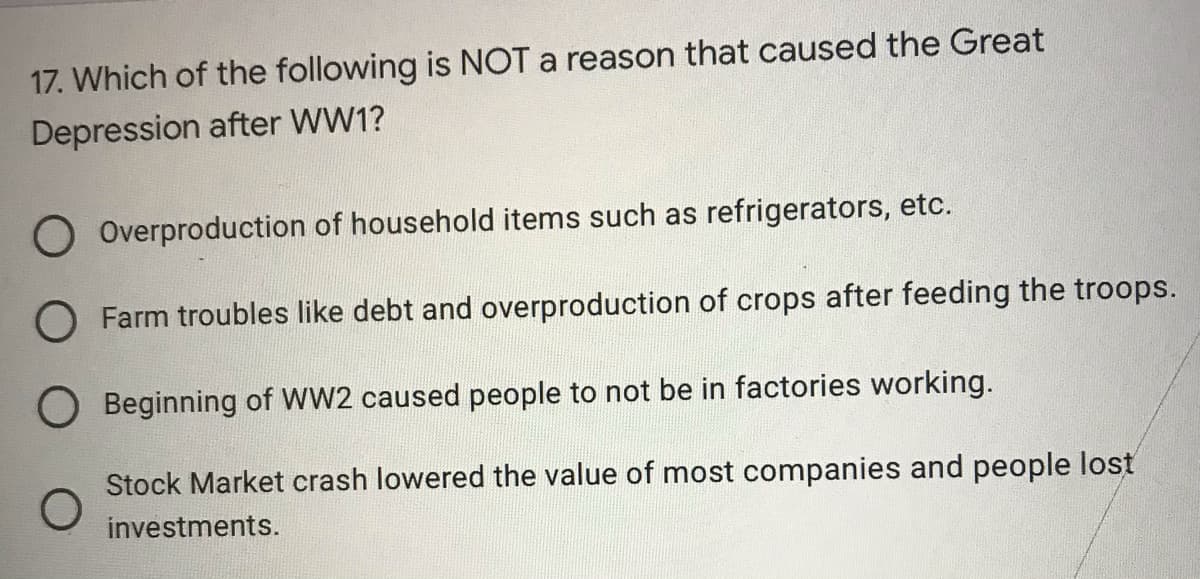 17. Which of the following is NOT a reason that caused the Great
Depression after WW1?
O Overproduction of household items such as refrigerators, etc.
O Farm troubles like debt and overproduction of crops after feeding the troops.
O Beginning of WW2 caused people to not be in factories working.
Stock Market crash lowered the value of most companies and people lost
investments.
