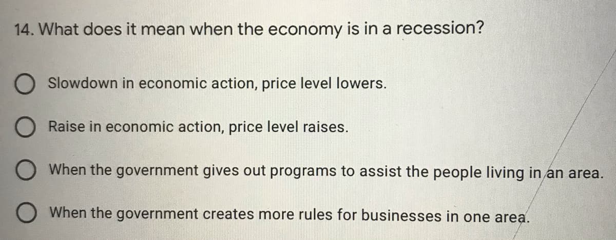 14. What does it mean when the economy is in a recession?
Slowdown in economic action, price level lowers.
O Raise in economic action, price level raises.
O When the government gives out programs to assist the people living in an area.
O When the government creates more rules for businesses in one area.
