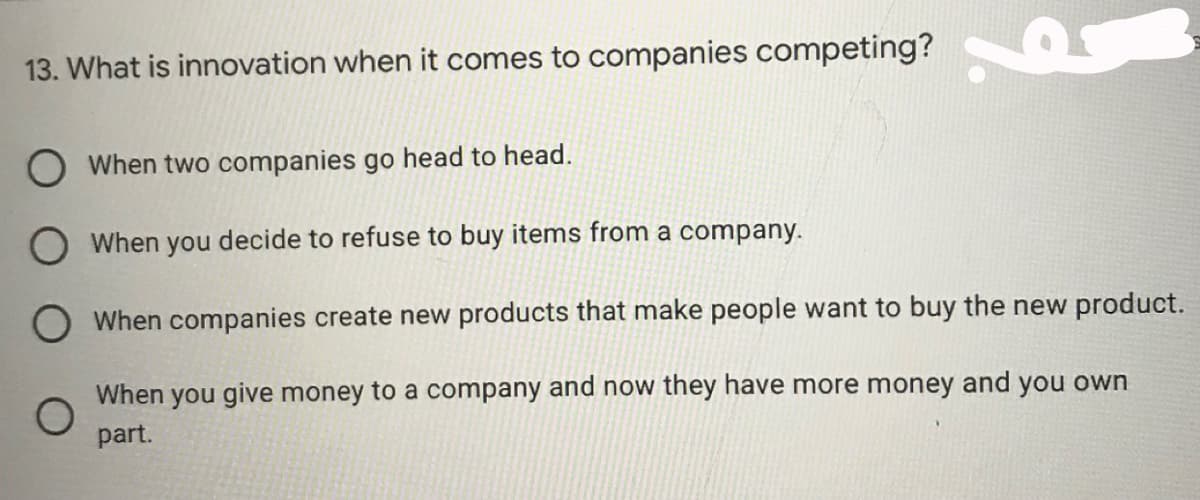 13. What is innovation when it comes to companies competing? K
When two companies go head to head.
O When you decide to refuse to buy items from a company.
O When companies create new products that make people want to buy the new product.
When you give money to a company and now they have more money and you own
part.
