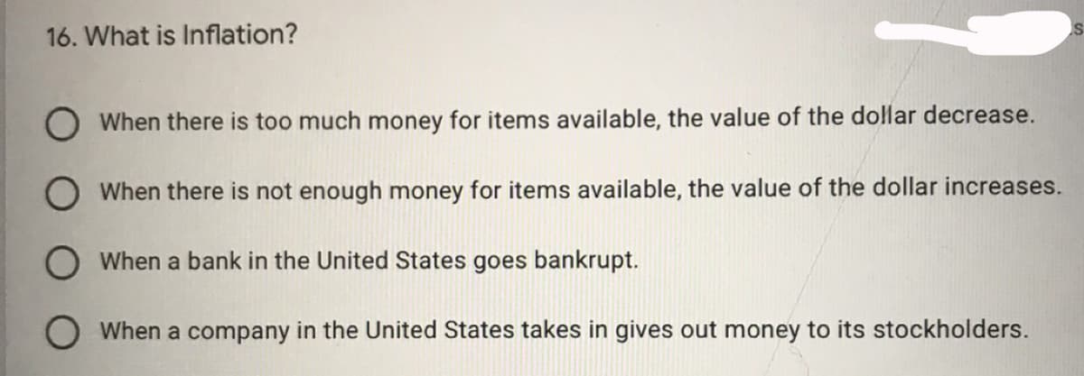 16. What is Inflation?
O When there is too much money for items available, the value of the dollar decrease.
O When there is not enough money for items available, the value of the dollar increases.
When a bank in the United States goes bankrupt.
When a company in the United States takes in gives out money to its stockholders.
