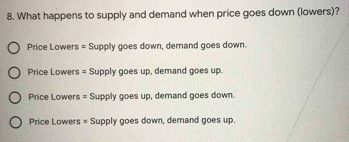 8. What happens to supply and demand when price goes down (lowers)?
O Price Lowers Supply goes down, demand goes down.
O Price Lowers = Supply goes up, demand goes up.
%3D
Price Lowers = Supply goes up, demand goes down.
%3D
O Price Lowers = Supply goes down, demand goes up.
%3D
