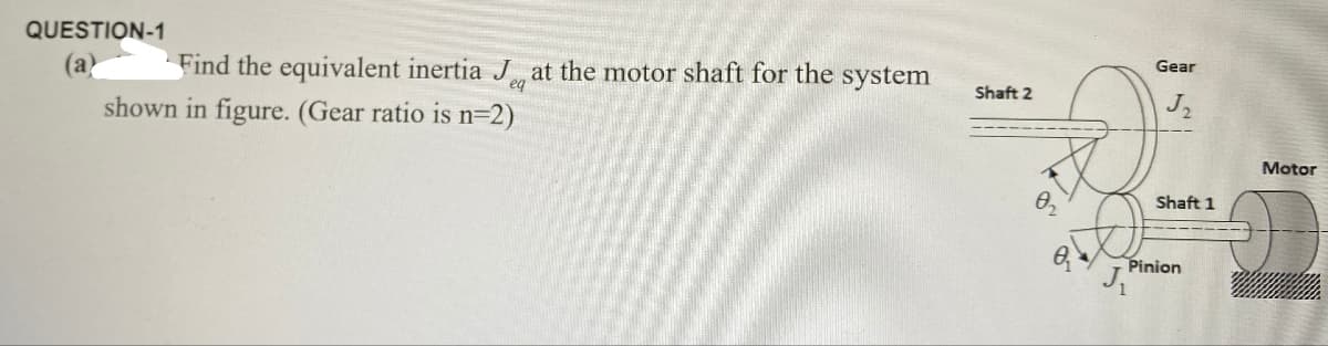 QUESTION-1
eq
(a) Find the equivalent inertia J, at the motor shaft for the system
shown in figure. (Gear ratio is n=2)
Shaft 2
Gear
J
02
8-
Shaft 1
Motor
Pinion
J₁