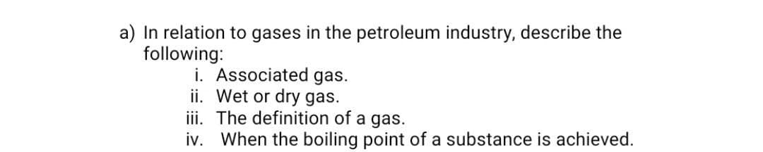 a) In relation to gases in the petroleum industry, describe the
following:
i. Associated gas.
ii. Wet or dry gas.
iii. The definition of a gas.
iv. When the boiling point of a substance is achieved.
