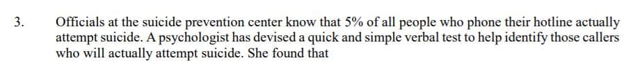 Officials at the suicide prevention center know that 5% of all people who phone their hotline actually
attempt suicide. A psychologist has devised a quick and simple verbal test to help identify those callers
who will actually attempt suicide. She found that
3.
