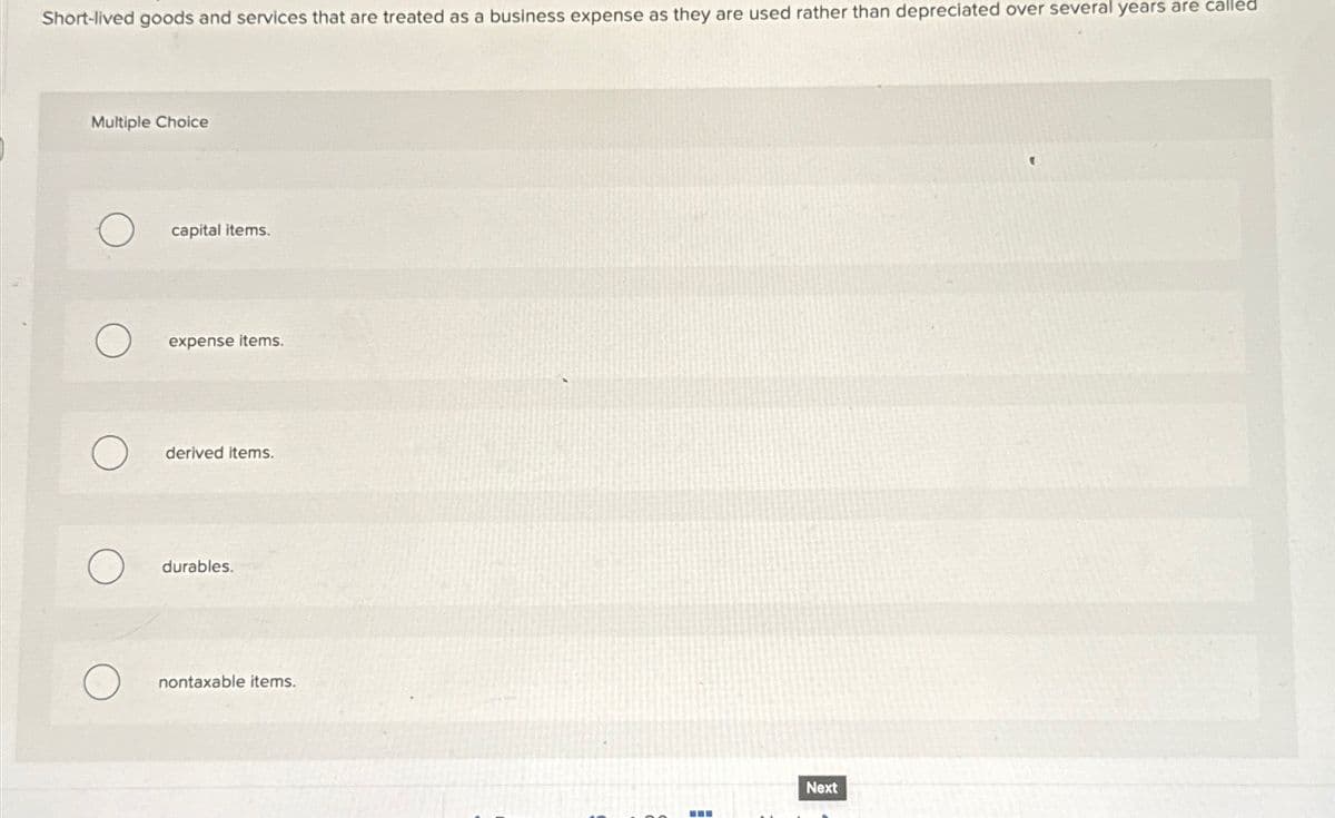 Short-lived goods and services that are treated as a business expense as they are used rather than depreciated over several years are called
Multiple Choice
O
capital items.
expense items.
derived items.
durables.
nontaxable items.
H
‒‒
Next
