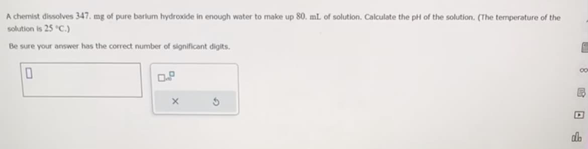 A chemist dissolves 347. mg of pure barium hydroxide in enough water to make up 80. mL of solution. Calculate the pH of the solution. (The temperature of the
solution is 25 °C.)
Be sure your answer has the correct number of significant digits.
0
X
3
f
00
B
db