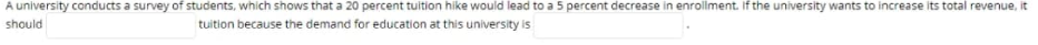 A university conducts a survey of students, which shows that a 20 percent tuition hike would lead to a 5 percent decrease in enrollment. If the university wants to increase its total revenue, it
should
tuition because the demand for education at this university is
