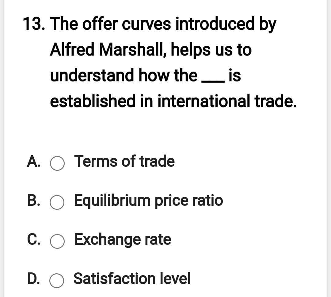 13. The offer curves introduced by
Alfred Marshall, helps us to
understand how the is
established in international trade.
A. O Terms of trade
B. O Equilibrium price ratio
C. O Exchange rate
D. O Satisfaction level
