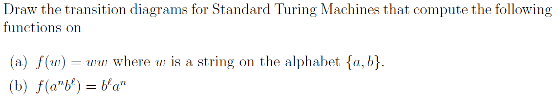 Draw the transition diagrams for Standard Turing Machines that compute the following
functions on
(a) f(w) = ww where w is a string on the alphabet {a, b}.
(b) f(a"b') = b'a"
