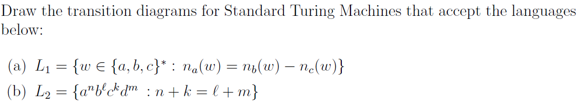 Draw the transition diagrams for Standard Turing Machines that accept the languages
below:
(a) L1 = {w € {a, b, c}* : na(w) = n1(w) – no(w)}
(b) L2 = {a"b'c*dm :n+k = l + m}
