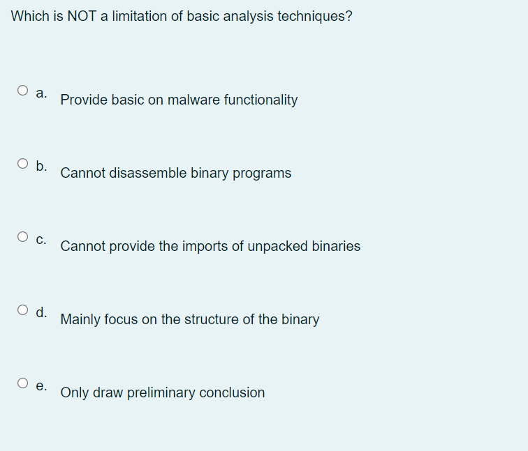 Which is NOT a limitation of basic analysis techniques?
Оа.
Provide basic on malware functionality
O b.
Cannot disassemble binary programs
Cannot provide the imports of unpacked binaries
О с.
O d.
Mainly focus on the structure of the binary
О е.
Only draw preliminary conclusion
