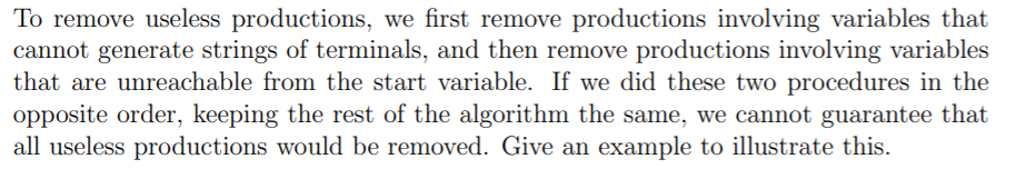 To remove useless productions, we first remove productions involving variables that
cannot generate strings of terminals, and then remove productions involving variables
that are unreachable from the start variable. If we did these two procedures in the
opposite order, keeping the rest of the algorithm the same, we cannot guarantee that
all useless productions would be removed. Give an example to illustrate this.
