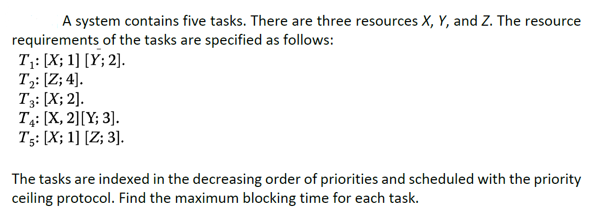 A system contains five tasks. There are three resources X, Y, and Z. The resource
requirements of the tasks are specified as follows:
T: [X; 1] [Y; 2].
T;: [Z; 4].
T3: [X; 2].
T4: [X, 2][Y; 3].
T3: [X; 1] [Z; 3].
The tasks are indexed in the decreasing order of priorities and scheduled with the priority
ceiling protocol. Find the maximum blocking time for each task.
