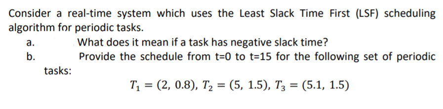 Consider a real-time system which uses the Least Slack Time First (LSF) scheduling
algorithm for periodic tasks.
а.
b.
What does it mean if a task has negative slack time?
Provide the schedule from t=0 to t=15 for the following set of periodic
tasks:
T, 3 %3D (5.1, 1.5)
(2, 0.8), Т, %3D (5, 1.5), Тз
