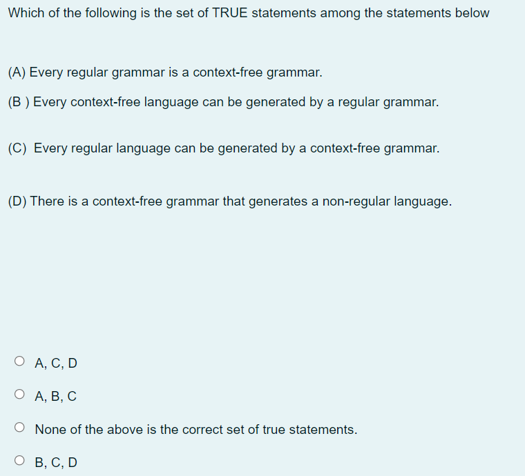 Which of the following is the set of TRUE statements among the statements below
(A) Every regular grammar is a context-free grammar.
(B ) Every context-free language can be generated by a regular grammar.
(C) Every regular language can be generated by a context-free grammar.
(D) There is a context-free grammar that generates a non-regular language.
О А, С, D
О А, В, С
None of the above is the correct set of true statements.
о в, С, D
