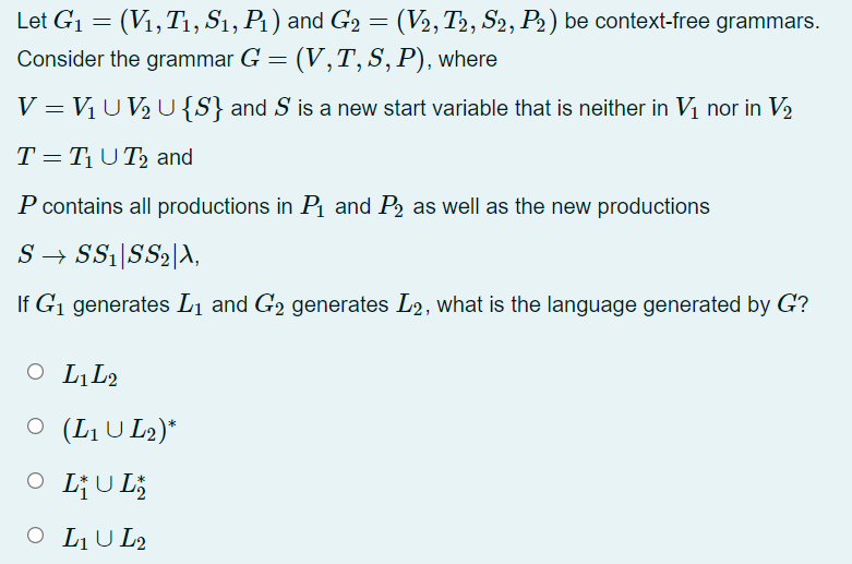 Let G1 = (V1,T1, S1, P1) and G2 = (V2, T2, S2, P2) be context-free grammars.
Consider the grammar G = (V,T, S, P), where
%3D
V = VịU V, U{S} and S is a new start variable that is neither in Vị nor in V2
T= T¡U T, and
P contains all productions in P and P2 as well as the new productions
S → SS1|SS2|A,
If G1 generates L1 and G2 generates L2, what is the language generated by G?
O L̟L2
O (LU L2)*
L;U L;
O LU L2
