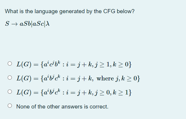 What is the language generated by the CFG below?
S → aSb|aSc[
O L(G) = {a'cb* : i = j+k, j> 1,k > 0}
O L(G) = {a'b'c* : i = j+k, where j, k > 0}
O L(G) = {a'b'c* : i = j+k, j> 0, k > 1}
None of the other answers is correct.
