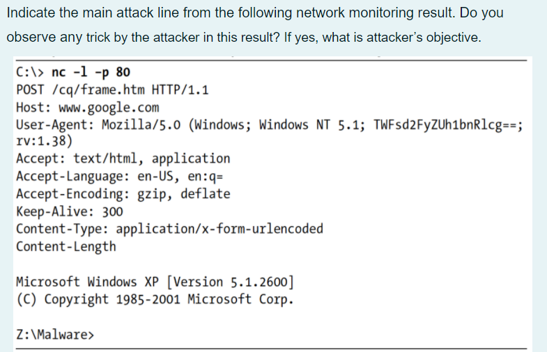 Indicate the main attack line from the following network monitoring result. Do you
observe any trick by the attacker in this result? If yes, what is attacker's objective.
C:\> nc -1 -p 80
POST /cq/frame.htm HTTP/1.1
Host: www.google.com
User-Agent: Mozilla/5.0 (Windows; Windows NT 5.1; TWFsd2FyZUh1bnRlcg==;
rv:1.38)
Accept: text/html, application
Accept-Language: en-US, en:q=
Accept-Encoding: gzip, deflate
Кeep-Alive: 300
Content-Type: application/x-form-urlencoded
Content-Length
Microsoft Windows XP [Version 5.1.2600]
|(C) Copyright 1985-2001 Microsoft Corp.
Z: \Malware>
