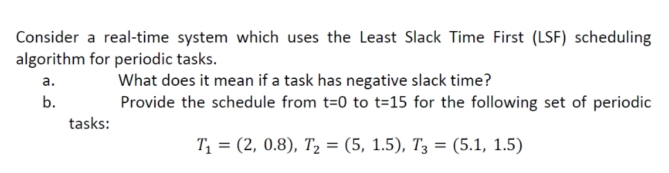 Consider a real-time system which uses the Least Slack Time First (LSF) scheduling
algorithm for periodic tasks.
What does it mean if a task has negative slack time?
Provide the schedule from t=0 to t=15 for the following set of periodic
a.
b.
tasks:
Ti 3 (2, 0.8), Т, %3D (5, 1.5), Тз —D (5.1, 1.5)
