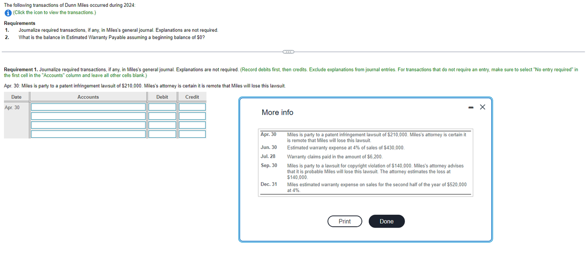 The following transactions of Dunn Miles occurred during 2024:
i (Click the icon to view the transactions.)
Requirements
1. Journalize required transactions, if any, in Miles's general journal. Explanations are not required.
What is the balance in Estimated Warranty Payable assuming a beginning balance of $0?
2.
Requirement 1. Journalize required transactions, if any, in Miles's general journal. Explanations are not required. (Record debits first, then credits. Exclude explanations from journal entries. For transactions that do not require an entry, make sure to select "No entry required" in
the first cell in the "Accounts" column and leave all other cells blank.)
Apr. 30: Miles is party to a patent infringement lawsuit of $210,000. Miles's attorney is certain it is remote that Miles will lose this lawsuit.
Date
Accounts
Debit
Credit
Apr. 30
More info
Apr. 30
Jun. 30
Jul. 28
Sep. 30
Dec. 31
Miles is party to a patent infringement lawsuit of $210,000. Miles's attorney is certain it
is remote that Miles will lose this lawsuit.
Estimated warranty expense at 4% of sales of $430,000.
Warranty claims paid in the amount of $6,200.
Miles is party to a lawsuit for copyright violation of $140,000. Miles's attorney advises
that it is probable Miles will lose this lawsuit. The attorney estimates the loss at
$140,000.
Miles estimated warranty expense on sales for the second half of the year of $520,000
at 4%.
Print
Done
X