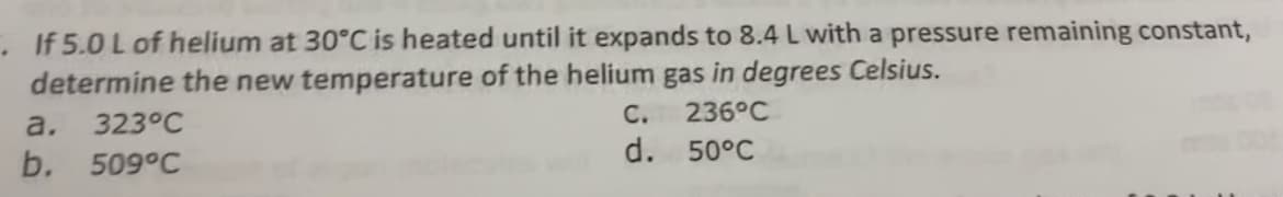 .If 5.0 L of helium at 30°C is heated until it expands to 8.4 L with a pressure remaining constant,
determine the new temperature of the helium gas in degrees Celsius.
C.
236°C
a.
323°C
d. 50°C
b. 509°C
